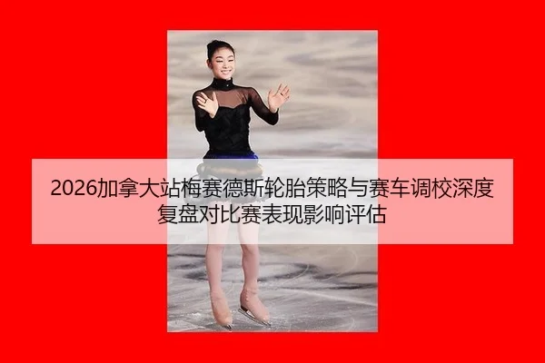 2026加拿大站梅赛德斯轮胎策略与赛车调校深度复盘对比赛表现影响评估