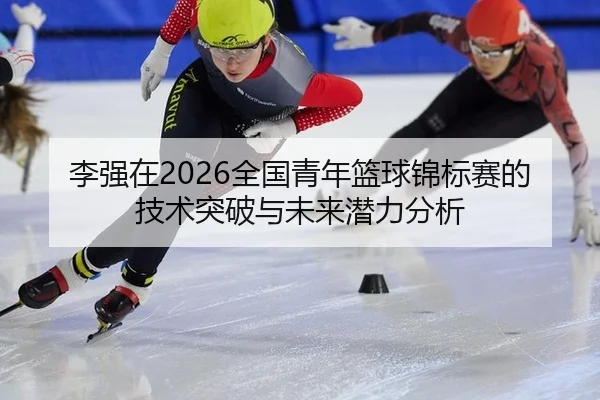 李强在2026全国青年篮球锦标赛的技术突破与未来潜力分析