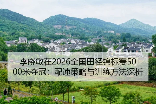 李晓敏在2026全国田径锦标赛5000米夺冠：配速策略与训练方法深析