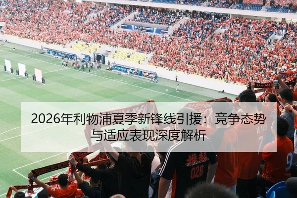 2026年利物浦夏季新锋线引援：竞争态势与适应表现深度解析