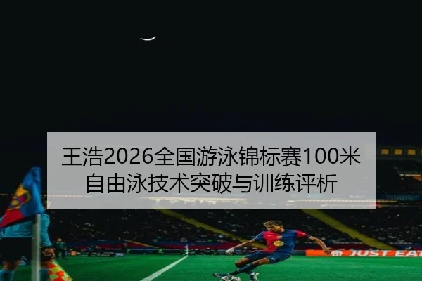 王浩2026全国游泳锦标赛100米自由泳技术突破与训练评析